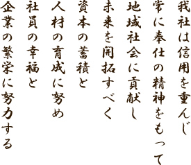 我社は信用を重んじ
に奉仕の精神をもって
地域社会に貢献し
未来を開拓すべく
資本の蓄積と
人材の育成に努め
社員の幸福と
企業の繁栄に努力する